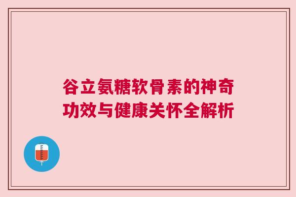谷立氨糖软骨素的神奇功效与健康关怀全解析