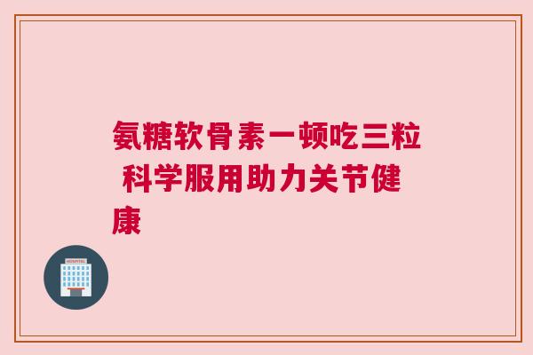 氨糖软骨素一顿吃三粒 科学服用助力关节健康