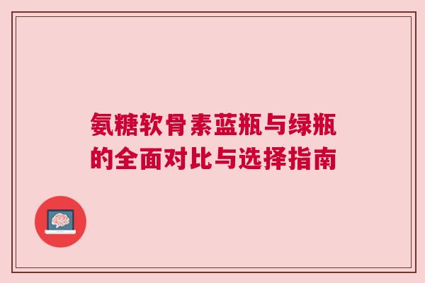 氨糖软骨素蓝瓶与绿瓶的全面对比与选择指南