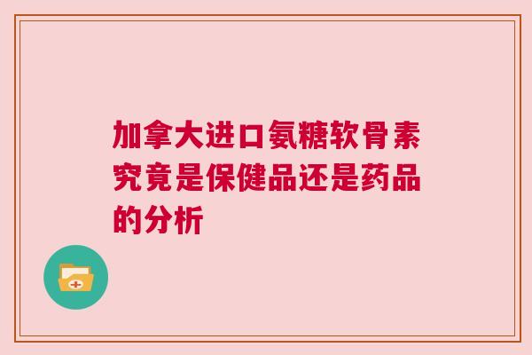 加拿大进口氨糖软骨素究竟是保健品还是药品的分析