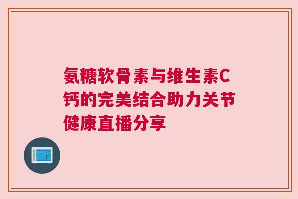 氨糖软骨素与维生素C钙的完美结合助力关节健康直播分享