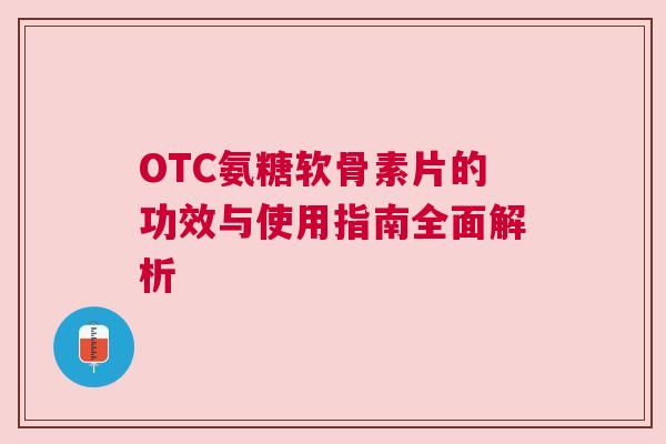 OTC氨糖软骨素片的功效与使用指南全面解析