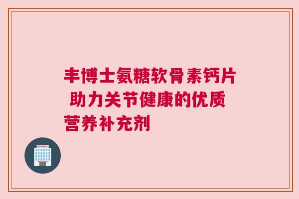 丰博士氨糖软骨素钙片 助力关节健康的优质营养补充剂