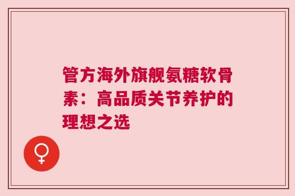 管方海外旗舰氨糖软骨素:高品质关节养护的理想之选