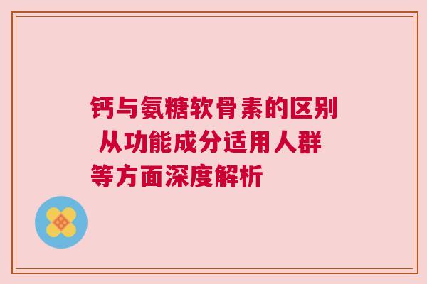 钙与氨糖软骨素的区别 从功能成分适用人群等方面深度解析