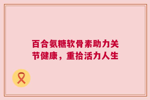 百合氨糖软骨素助力关节健康,重拾活力人生 百合氨糖软骨素助力关节健康,重拾活力人生