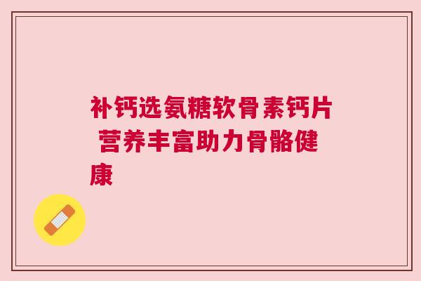 补钙选氨糖软骨素钙片 营养丰富助力骨骼健康 补钙选氨糖软骨素钙片 营养丰富助力骨骼健康