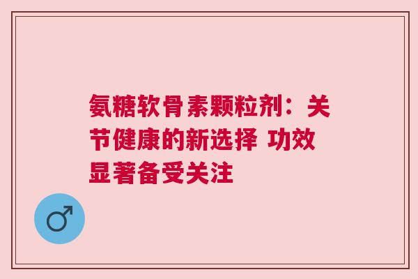 氨糖软骨素颗粒剂：关节健康的新选择 功效显著备受关注
