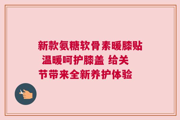 新款氨糖软骨素暖膝贴 温暖呵护膝盖 给关节带来全新养护体验
