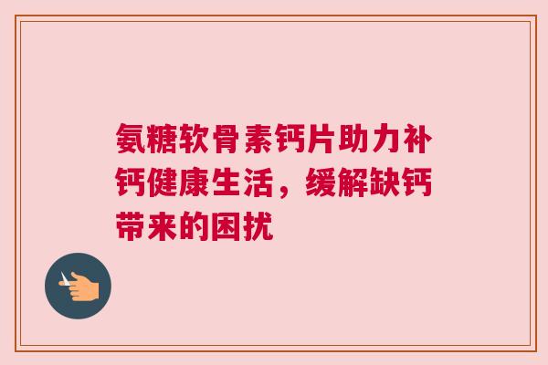 氨糖软骨素钙片助力补钙健康生活，缓解缺钙带来的困扰