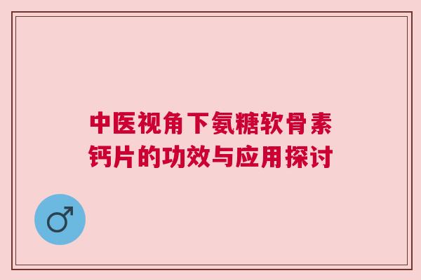 中医视角下氨糖软骨素钙片的功效与应用探讨 中医视角下氨糖软骨素钙片的功效与应用探讨