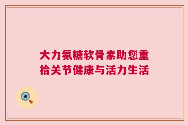 大力氨糖软骨素助您重拾关节健康与活力生活 大力氨糖软骨素助您重拾关节健康与活力生活