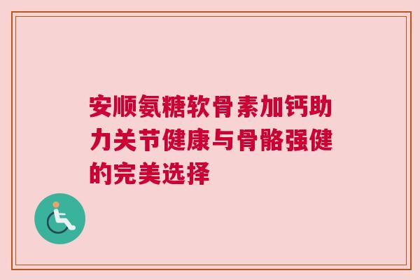 安顺氨糖软骨素加钙助力关节健康与骨骼强健的完美选择