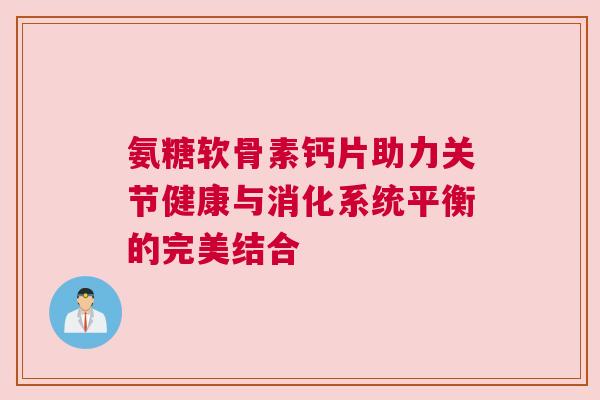 氨糖软骨素钙片助力关节健康与消化系统平衡的完美结合