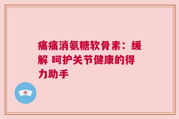 痛痛消氨糖软骨素：缓解 呵护关节健康的得力助手