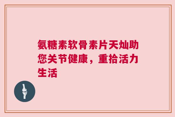 氨糖素软骨素片天灿助您关节健康,重拾活力生活 氨糖素软骨素片天灿助您关节健康,重拾活力生活