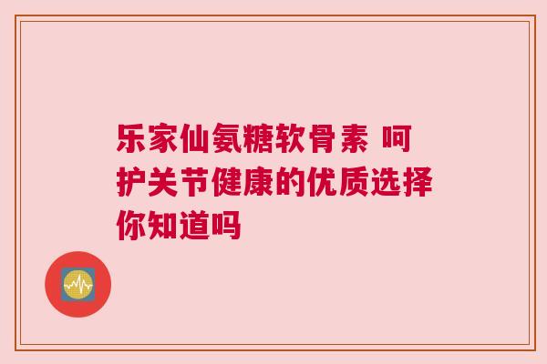 乐家仙氨糖软骨素 呵护关节健康的优质选择你知道吗