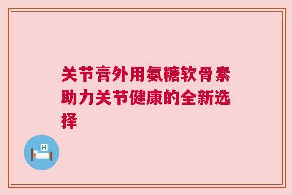 关节膏外用氨糖软骨素助力关节健康的全新选择