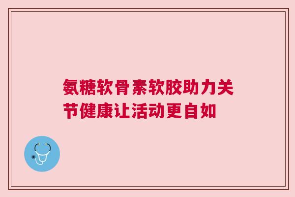 氨糖软骨素软胶助力关节健康让活动更自如