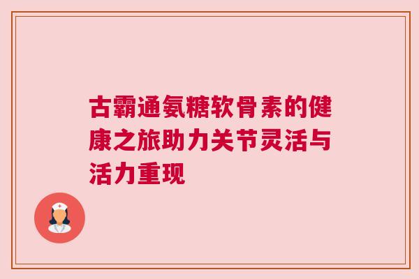 古霸通氨糖软骨素的健康之旅助力关节灵活与活力重现 古霸通氨糖软骨素的健康之旅助力关节灵活与活力重现