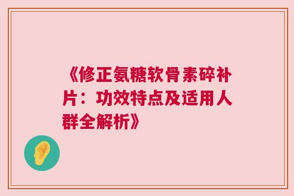 《修正氨糖软骨素碎补片:功效特点及适用人群全解析》 《修正氨糖软骨素碎补片:功效特点及适用人群全解析》