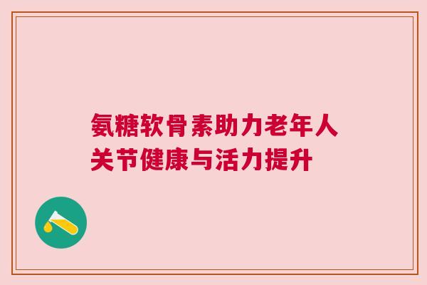 氨糖软骨素助力老年人关节健康与活力提升 氨糖软骨素助力老年人关节健康与活力提升