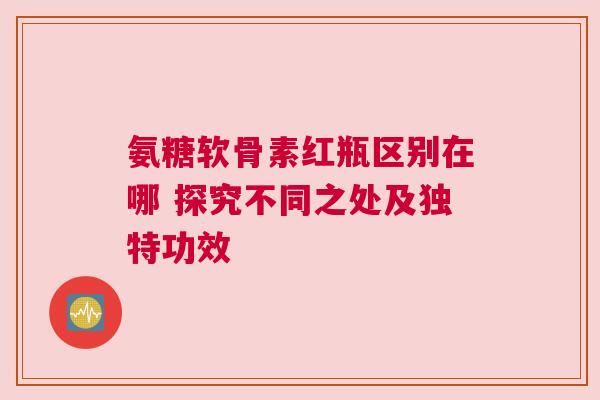 氨糖软骨素红瓶区别在哪 探究不同之处及独特功效