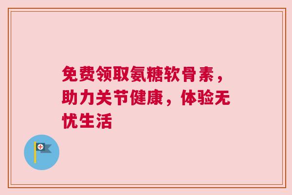 免费领取氨糖软骨素，助力关节健康，体验无忧生活