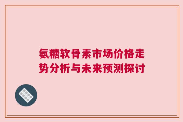 氨糖软骨素市场价格走势分析与未来预测探讨 氨糖软骨素市场价格走势分析与未来预测探讨