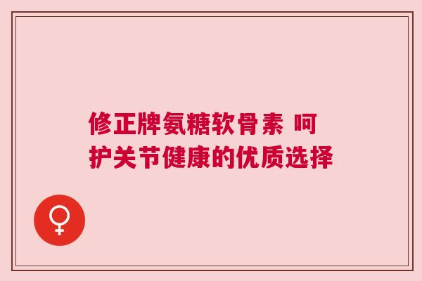 修正牌氨糖软骨素 呵护关节健康的优质选择 修正牌氨糖软骨素 呵护关节健康的优质选择