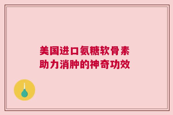 美国进口氨糖软骨素 助力消肿的神奇功效