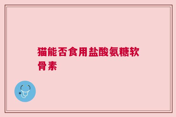 猫能否食用盐酸氨糖软骨素 猫能否食用盐酸氨糖软骨素