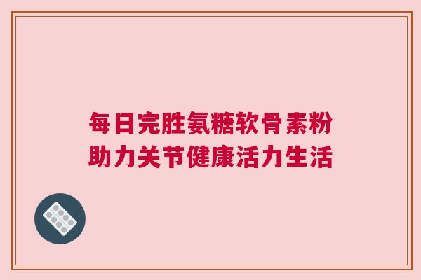 每日完胜氨糖软骨素粉助力关节健康活力生活
