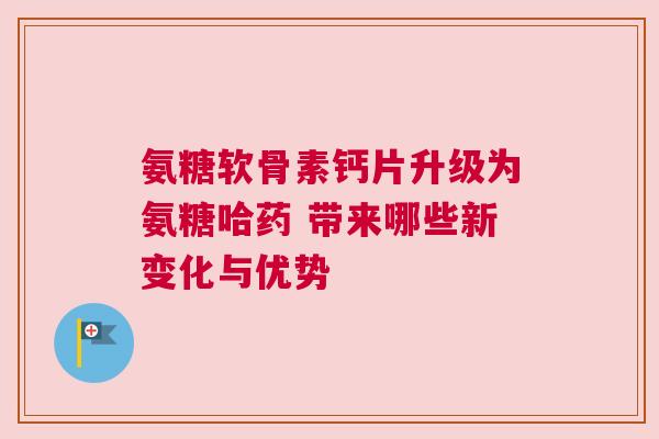 氨糖软骨素钙片升级为氨糖哈药 带来哪些新变化与优势