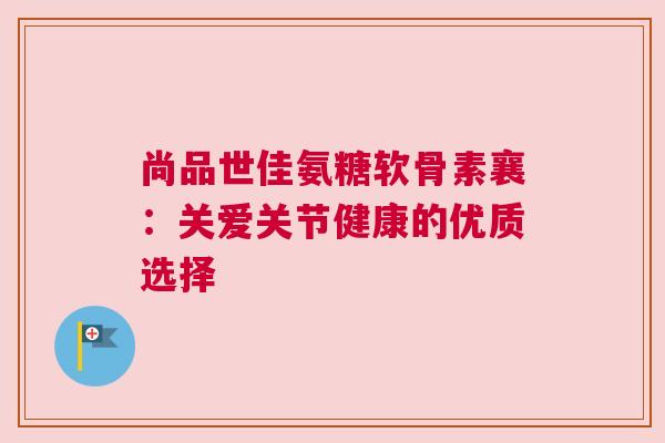 尚品世佳氨糖软骨素襄：关爱关节健康的优质选择