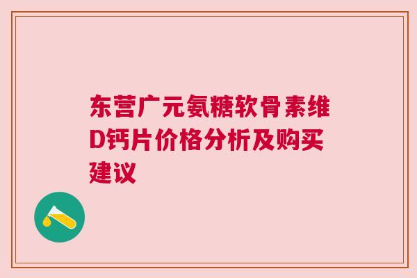 东营广元氨糖软骨素维D钙片价格分析及购买建议