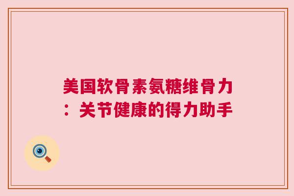 美国软骨素氨糖维骨力：关节健康的得力助手