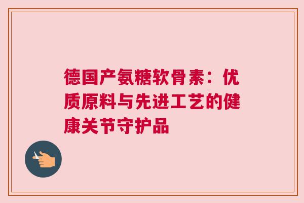 德国产氨糖软骨素:优质原料与先进工艺的健康关节守护品