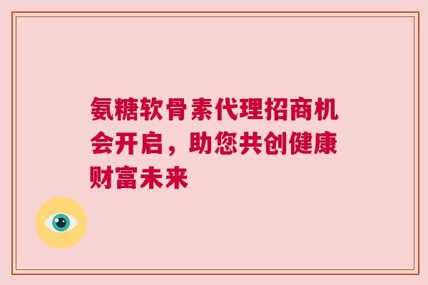 氨糖软骨素代理招商机会开启,助您共创健康财富未来