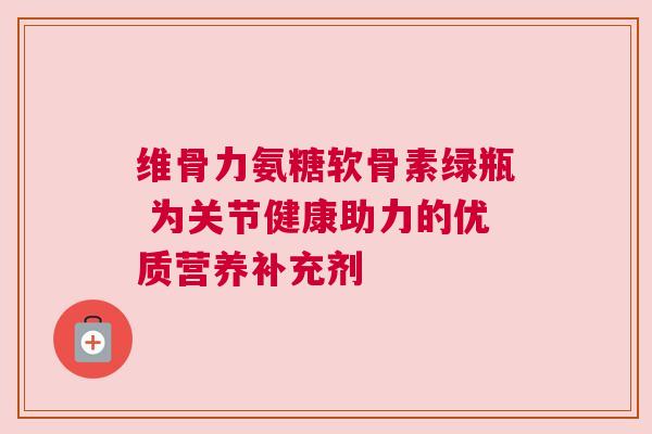 维骨力氨糖软骨素绿瓶 为关节健康助力的优质营养补充剂 维骨力氨糖软骨素绿瓶 为关节健康助力的优质营养补充剂