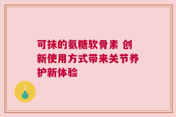 可抹的氨糖软骨素 创新使用方式带来关节养护新体验