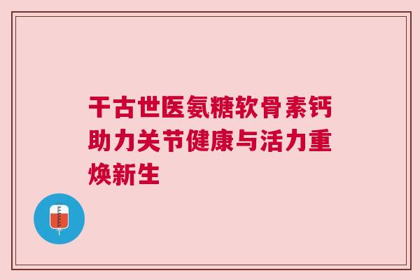 干古世医氨糖软骨素钙助力关节健康与活力重焕新生 干古世医氨糖软骨素钙助力关节健康与活力重焕新生