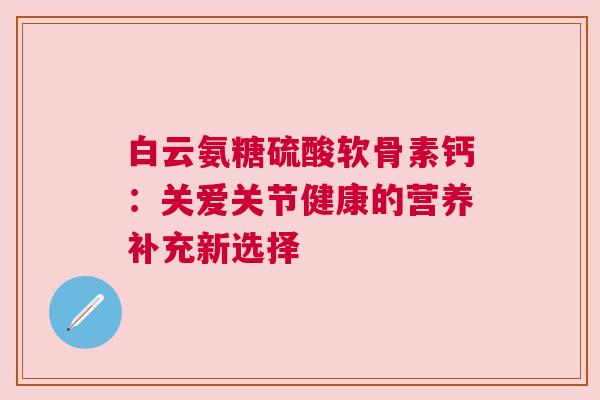 白云氨糖硫酸软骨素钙:关爱关节健康的营养补充新选择 白云氨糖硫酸软骨素钙:关爱关节健康的营养补充新选择