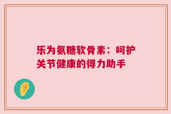 乐为氨糖软骨素:呵护关节健康的得力助手 乐为氨糖软骨素:呵护关节健康的得力助手