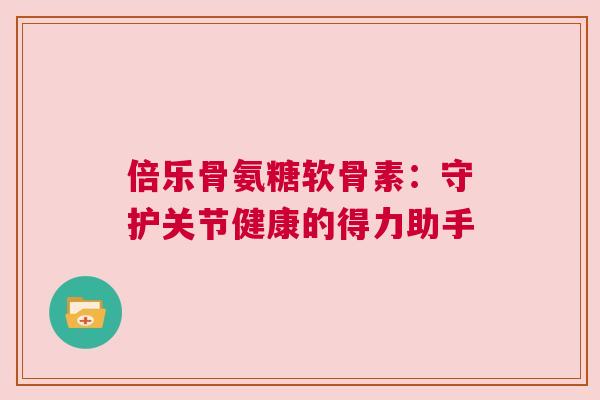 倍乐骨氨糖软骨素：守护关节健康的得力助手
