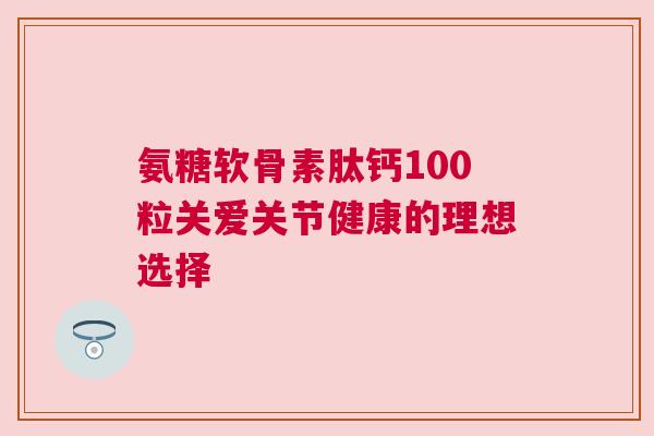氨糖软骨素肽钙100粒关爱关节健康的理想选择