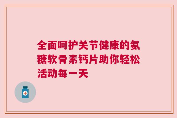 全面呵护关节健康的氨糖软骨素钙片助你轻松活动每一天