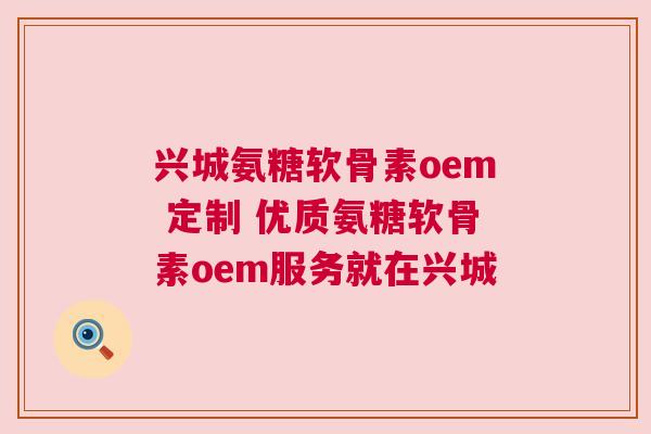 兴城氨糖软骨素oem 定制 优质氨糖软骨素oem服务就在兴城
