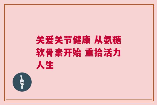 关爱关节健康 从氨糖软骨素开始 重拾活力人生