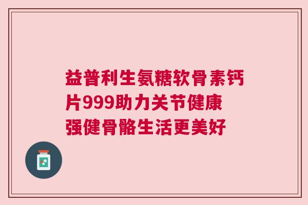 益普利生氨糖软骨素钙片999助力关节健康强健骨骼生活更美好